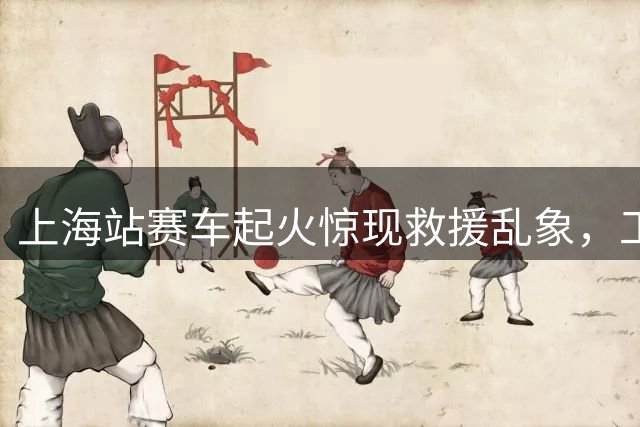 上海站赛车起火惊现救援乱象，工作人员操作不当延误救援