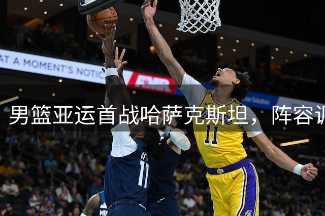 男篮亚运首战哈萨克斯坦，阵容调整无碍胜局
